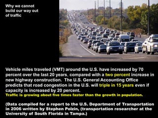 Vehicle miles traveled (VMT) around the U.S. have increased by 70
percent over the last 20 years, compared with a two percent increase in
new highway construction. The U.S. General Accounting Office
predicts that road congestion in the U.S. will triple in 15 years even if
capacity is increased by 20 percent.
Traffic is growing about five times faster than the growth in population.
(Data compiled for a report to the U.S. Department of Transportation
in 2006 written by Stephen Polzin, (transportation researcher at the
University of South Florida in Tampa.)
Why we cannot
build our way out
of traffic
 