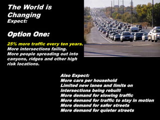 The World is
Changing
Expect:
Option One:
25% more traffic every ten years.
More intersections failing.
More people spreading out into
canyons, ridges and other high
risk locations.
Also Expect:
More cars per household
Limited new lanes and limits on
intersections being rebuilt
More demand for slowing traffic
More demand for traffic to stay in motion
More demand for safer streets
More demand for quieter streets
 