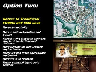 Option Two:
Return to Traditional
streets and land uses
More connectivity
More walking, bicycling and
transit
People living closer to services,
shorter trips by time and
distance
More funding for well located
engine houses
Improved and more appropriate
equipment
More ways to respond
Fewer personal injury auto
crashes
 