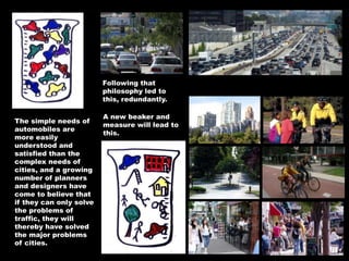 The simple needs of
automobiles are
more easily
understood and
satisfied than the
complex needs of
cities, and a growing
number of planners
and designers have
come to believe that
if they can only solve
the problems of
traffic, they will
thereby have solved
the major problems
of cities.
Following that
philosophy led to
this, redundantly.
A new beaker and
measure will lead to
this.
 