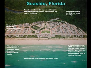 Based on the 1928 drawings by James Perry
The intensity of
uses should
gravitate away
from the
neighborhood
center
Townhouses frame the square while open
space provides an outdoor environment for
nearby residents
The largest lots of
the TND can be at
the edge
In these cases where
a TND is bordered by a
principal street higher
intensity uses such as
medium density
housing can be used in
creating the edge
Civic buildings
Should be
terminate street or
open space vistas
 