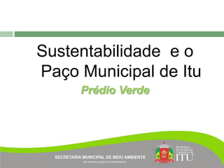 Sustentabilidade e o
Paço Municipal de Itu
     Prédio Verde
 