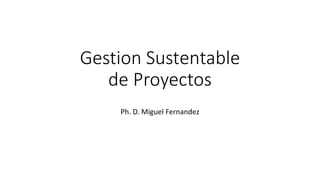 Gestion Sustentable
de Proyectos
Ph. D. Miguel Fernandez
 
