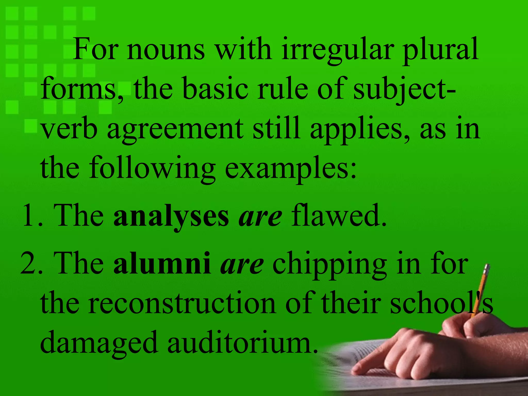 For nouns with irregular plural
forms, the basic rule of subject-
verb agreement still applies, as in
the following examples:
1. The analyses are flawed.
2. The alumni are chipping in for
the reconstruction of their school's
damaged auditorium.
 