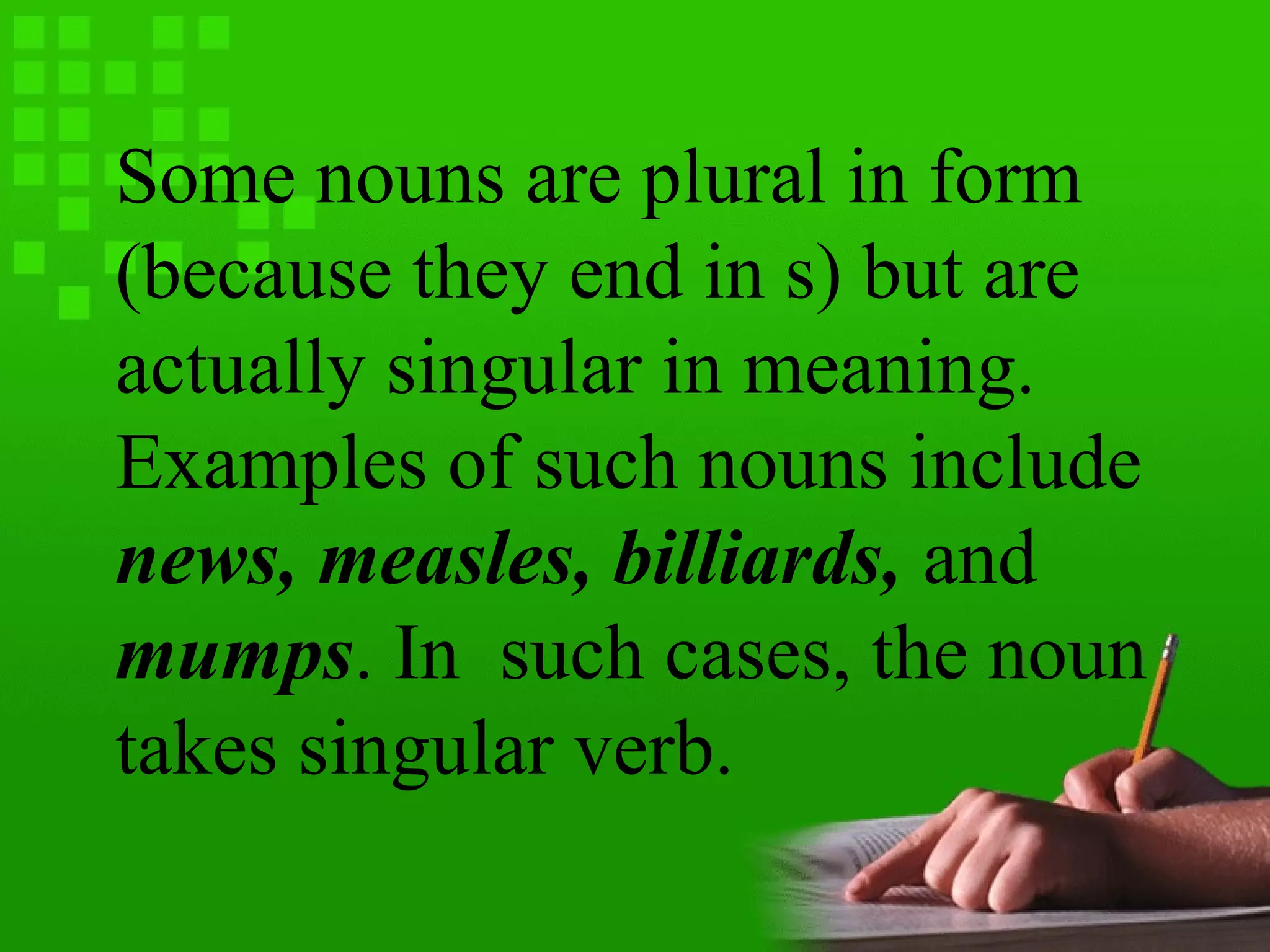 Some nouns are plural in form
(because they end in s) but are
actually singular in meaning.
Examples of such nouns include
news, measles, billiards, and
mumps. In such cases, the noun
takes singular verb.
 