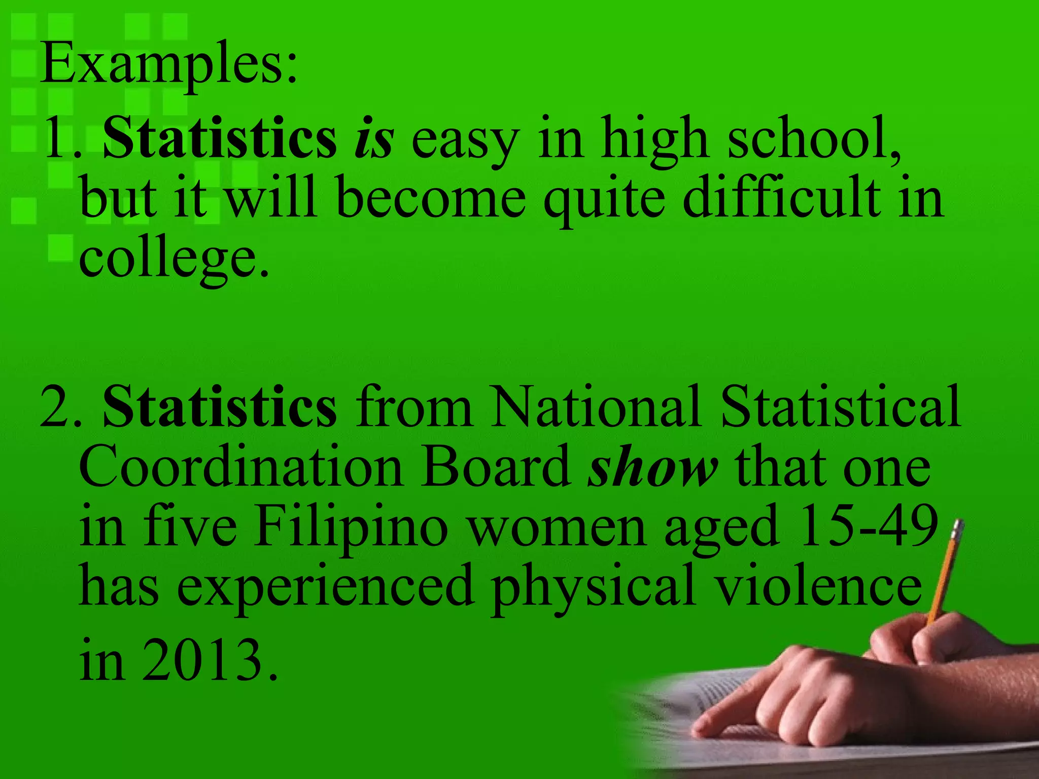 Examples:
1. Statistics is easy in high school,
but it will become quite difficult in
college.
2. Statistics from National Statistical
Coordination Board show that one
in five Filipino women aged 15-49
has experienced physical violence
in 2013.
 