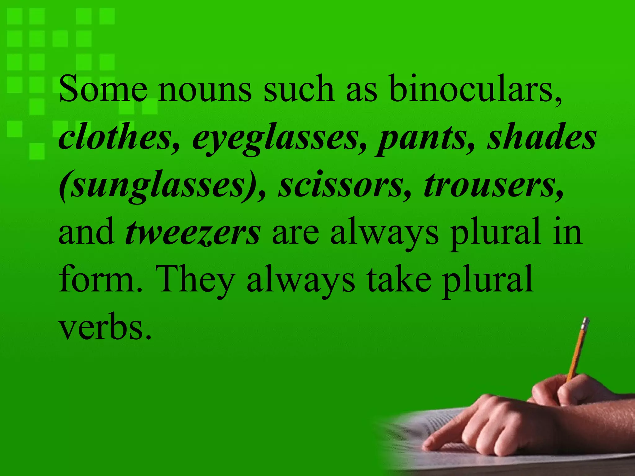 Some nouns such as binoculars,
clothes, eyeglasses, pants, shades
(sunglasses), scissors, trousers,
and tweezers are always plural in
form. They always take plural
verbs.
 