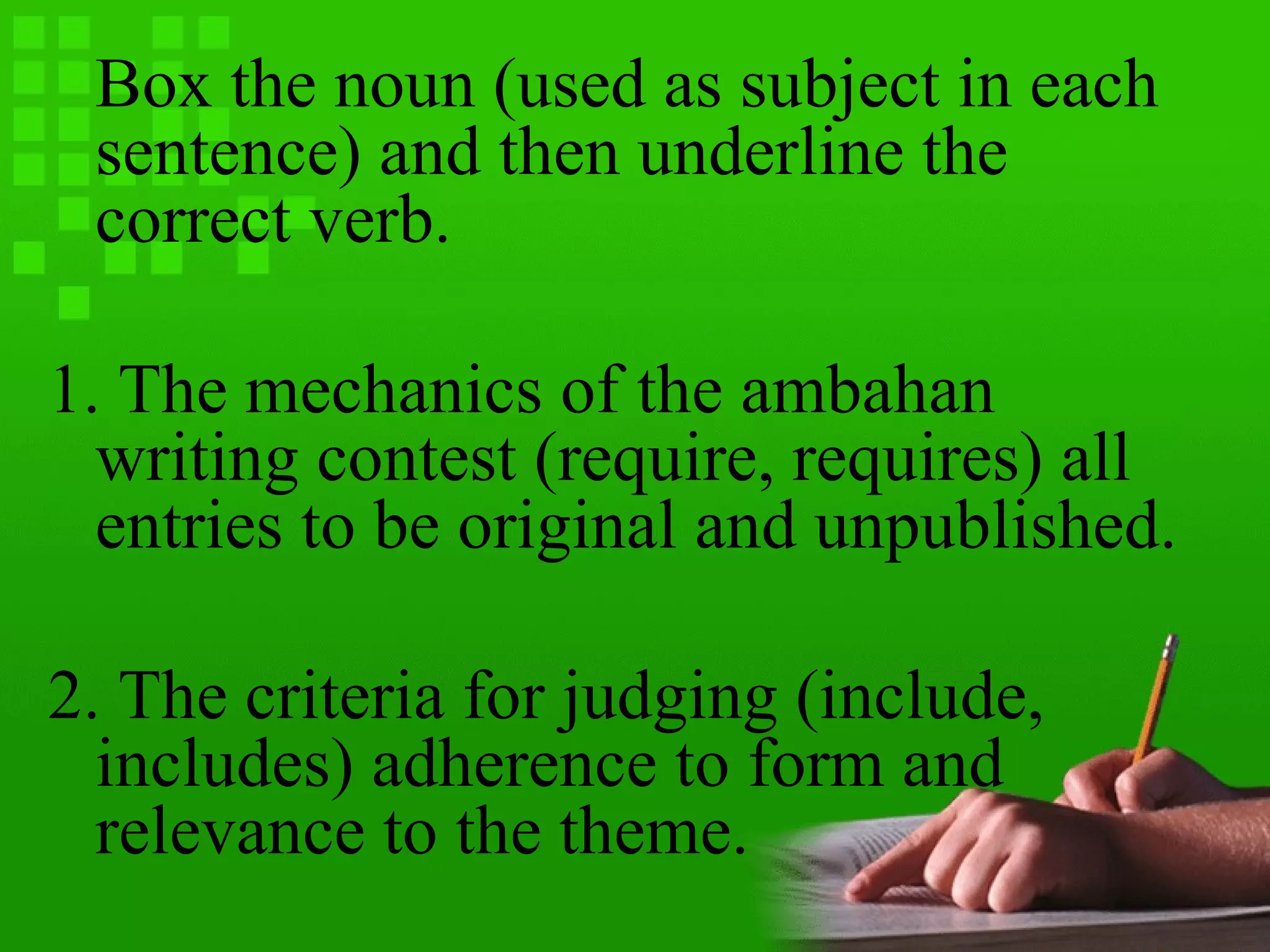 Box the noun (used as subject in each
sentence) and then underline the
correct verb.
1. The mechanics of the ambahan
writing contest (require, requires) all
entries to be original and unpublished.
2. The criteria for judging (include,
includes) adherence to form and
relevance to the theme.
 