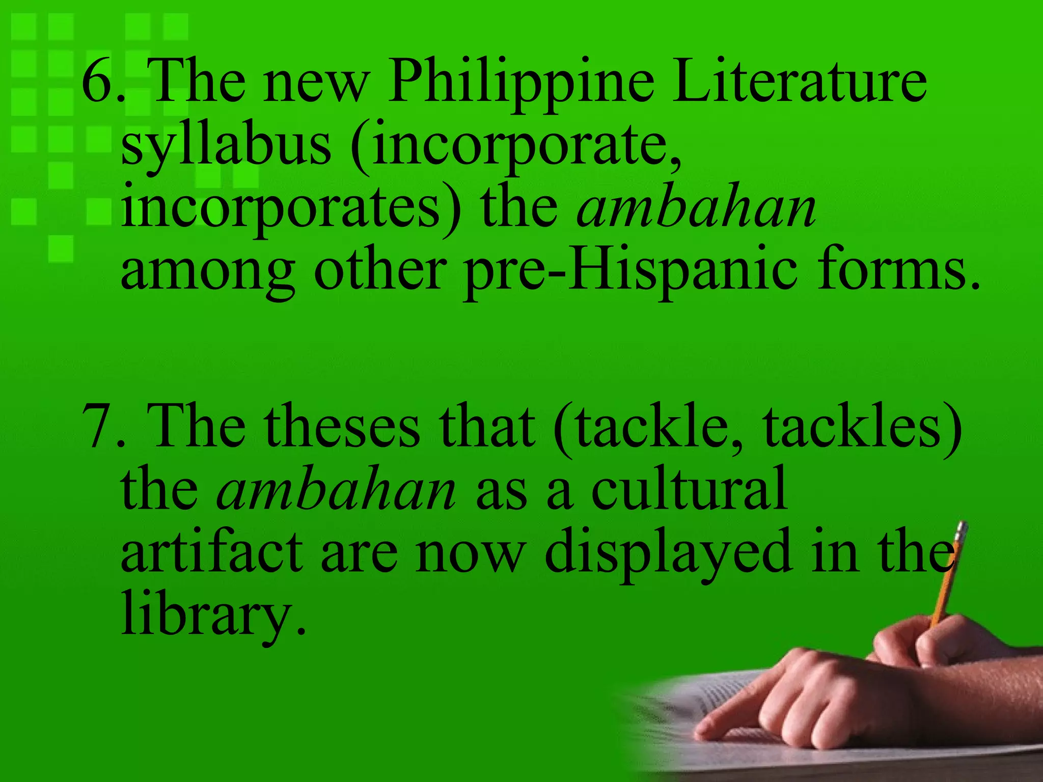 6. The new Philippine Literature
syllabus (incorporate,
incorporates) the ambahan
among other pre-Hispanic forms.
7. The theses that (tackle, tackles)
the ambahan as a cultural
artifact are now displayed in the
library.
 