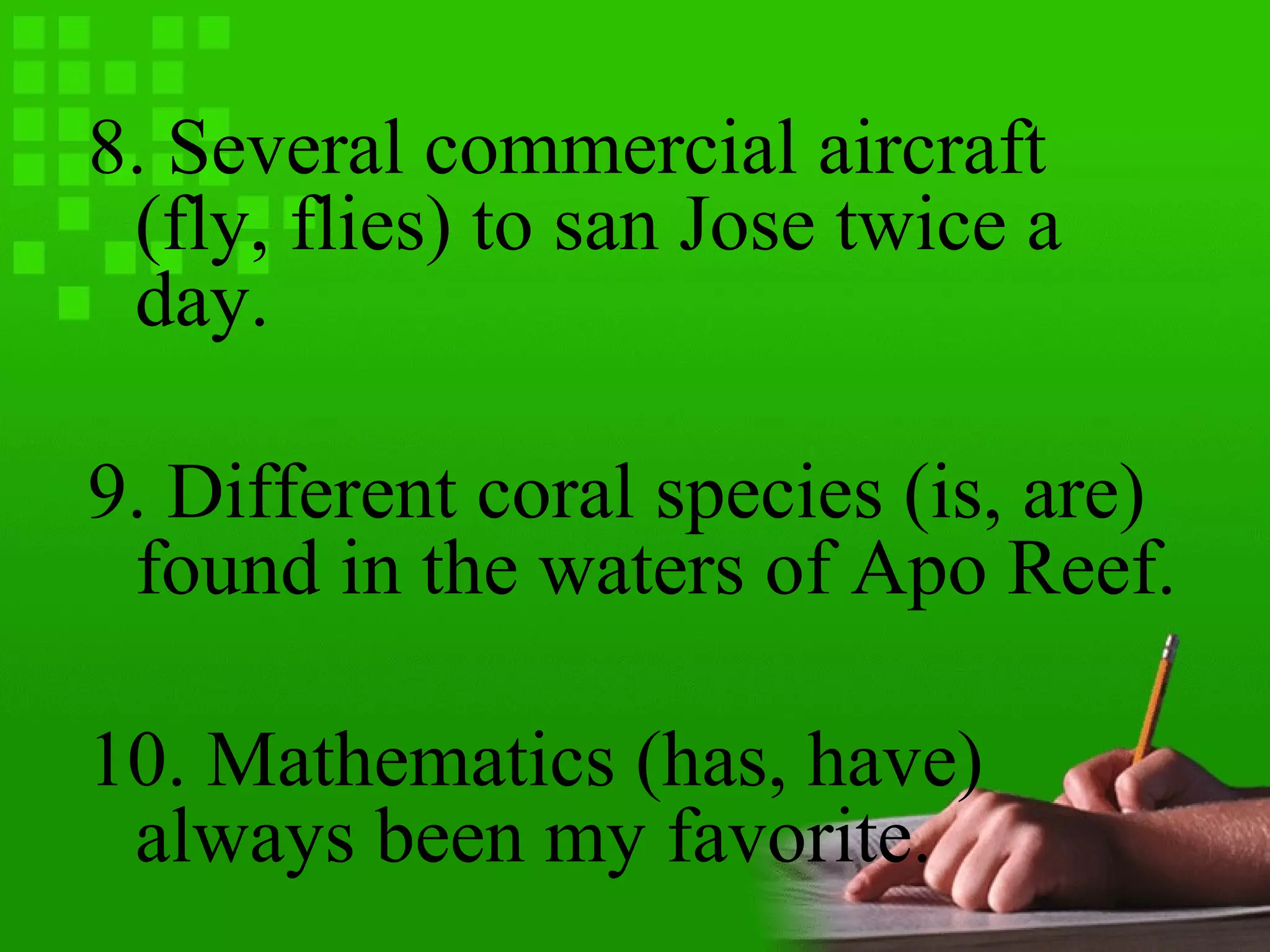 8. Several commercial aircraft
(fly, flies) to san Jose twice a
day.
9. Different coral species (is, are)
found in the waters of Apo Reef.
10. Mathematics (has, have)
always been my favorite.
 