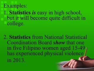 Examples:
1. Statistics is easy in high school,
but it will become quite difficult in
college.
2. Statistics from National Statistical
Coordination Board show that one
in five Filipino women aged 15-49
has experienced physical violence
in 2013.
 
