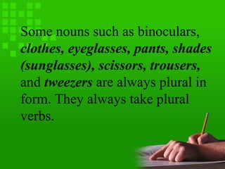 Some nouns such as binoculars,
clothes, eyeglasses, pants, shades
(sunglasses), scissors, trousers,
and tweezers are always plural in
form. They always take plural
verbs.
 