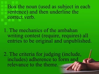 Box the noun (used as subject in each
sentence) and then underline the
correct verb.
1. The mechanics of the ambahan
writing contest (require, requires) all
entries to be original and unpublished.
2. The criteria for judging (include,
includes) adherence to form and
relevance to the theme.
 