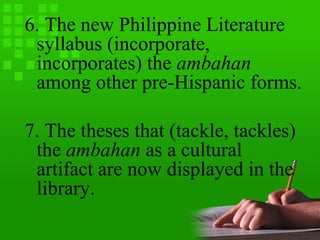 6. The new Philippine Literature
syllabus (incorporate,
incorporates) the ambahan
among other pre-Hispanic forms.
7. The theses that (tackle, tackles)
the ambahan as a cultural
artifact are now displayed in the
library.
 