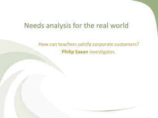 Needs analysis for the real world 
How can teachers satisfy corporate customers? 
Philip Saxon investigates. 
 