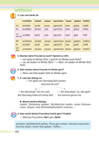 100
4. Lies und merke dir.
schlafen laufen essen sprechen lesen geben helfen
Ich schlafe laufe esse spreche lese gebe helfe
Du schläfst läufst isst sprichst liest gibst hilfst
er/
sie/es
schläft läuft isst spricht liest gibt hilft
Wir schlafen laufen essen sprechen lesen geben helfen
Ihr schlaft lauft esst sprecht lest gebt helft
sie/
Sie
schlafen laufen essen sprechen lesen geben helfen
5. Machen deine Freunde es auch? Sprecht zu dritt.
— Ich laufe im Winter Schi. Lauft ihr im Winter auch Schi?
— Ja, wir laufen im Winter Schi. / — Nein, wir laufen im Winter Schi
nicht.
6. Was machen deine Freunde im Winter gern?
— Nina und Vika laufen Schi im Winter gern.
7. A. Lies den Dialog vor.
— Ich gehe am Samstag Schi laufen.
Kommst du mit?
— Am Samstag? Tut mir Leid. — Am Samstag? Ja, das geht.
Am Samstag habe ich keine Zeit. Ich komme gerne mit.
B. Macht weitere Dialoge.
rodeln, Eishockey spielen, Schlittschuh laufen, einen Schnee-
mann bauen, eine Schneeballschlacht machen ...
8. Was macht dein(e) Freund(in) (nicht) gern? Erzähle.
— Mein(e) Freund(in) läuft gern Schi.
schlafen, Schlittschuh laufen, Pizza gern essen, Deutsch sprechen,
Comics lesen, einen Kuli geben, helfen…
 