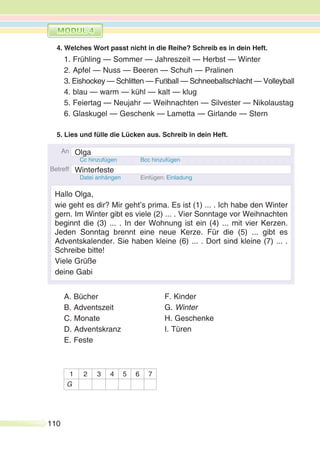 110
4. Welches Wort passt nicht in die Reihe? Schreib es in dein Heft.
1. Frühling — Sommer — Jahreszeit — Herbst — Winter
2. Apfel — Nuss — Beeren — Schuh — Pralinen
3. Eishockey — Schlitten — Fußball — Schneeballschlacht — Volleyball
4. blau — warm — kühl — kalt — klug
5. Feiertag — Neujahr — Weihnachten — Silvester — Nikolaustag
6. Glaskugel — Geschenk — Lametta — Girlande — Stern
5. Lies und fülle die Lücken aus. Schreib in dein Heft.
A. Bücher
B. Adventszeit
C. Monate
D. Adventskranz
E. Feste
1 2 3 4 5 6 7
G
F. Kinder
G. Winter
H. Geschenke
I. Türen
Olga
Winterfeste
Hallo Olga,
wie geht es dir? Mir geht’s prima. Es ist (1) ... . Ich habe den Winter
gern. Im Winter gibt es viele (2) ... . Vier Sonntage vor Weihnachten
beginnt die (3) ... . In der Wohnung ist ein (4) ... mit vier Kerzen.
Jeden Sonntag brennt eine neue Kerze. Für die (5) ... gibt es
Adventskalender. Sie haben kleine (6) ... . Dort sind kleine (7) ... .
Schreibe bitte!
Viele Grüße
deine Gabi
 