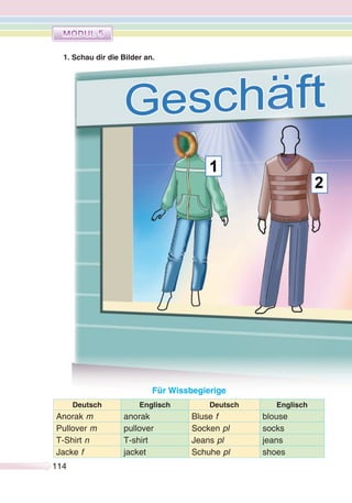 114114
1. Schau dir die Bilder an.
Für Wissbegierige
Deutsch Englisch Deutsch Englisch
Anorak m anorak Bluse f blouse
Pullover m pullover Socken pl socks
T-Shirt n T-shirt Jeans pl jeans
Jacke f jacket Schuhe pl shoes
 