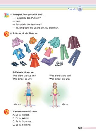123123
5. Ratespiel „Was packe ich ein?“.
— Packst du den Pulli ein?
— Nein.
— Packst du die Jeans ein?
— Ja. Ich packe die Jeans ein. Du bist dran.
6. A. Schau dir die Bilder an.
В. Zieh die Kinder an.
Was zieht Markus an? Was zieht Marta an?
Was bindet er um? Was bindet sie um?
7. Was hast du an? Erzähle.
A. Es ist Herbst.
B. Es ist Winter.
C. Es ist Sommer.
D. Es ist Frühling.
Markus Marta
3
 