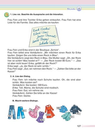 127127
1. Lies vor. Beachte die Aussprache und die Intonation.
Frau Fein und ihre Tochter Erika gehen einkaufen. Frau Fein hat eine
Liste für die Familie. Das alles möchte sie kaufen:
Frau Fein und Erika sind in der Boutique „Schick“.
Frau Fein bittet eine Verkäuferin: „Wir möchten einen Rock für Erika
kaufen. Zeigen Sie uns bitte einen Rock in Blau“.
Die Verkäuferin zeigt den Rock in Blau. Die Mutter sagt: „Oh, der Rock
hier ist schön! Was kostet er?“ — „Der Rock kostet 90 Euro.“ — „Das
ist aber nicht teuer! Erika, gefällt dir der Rock?“
Erika sagt: „Ja, der Rock ist sehr schön.“
Frau Fein sagt: „Gut, wir nehmen den Rock.“ — „Zahlen Sie bitte an der
Kasse!“
2. A. Lies den Dialog.
Frau Fein: Ich möchte noch Schuhe kaufen. Oh, die sind aber
schön. Was kosten sie?
Verkäuferin: Sie kosten 169 Euro.
Erika: Toll, Mama, die Schuhe sind modisch.
Frau Fein: Gut, ich nehme sie.
Verkäuferin: Zahlen Sie bitte an der Kasse!
Frau Fein: Danke.
В. Macht weitere Dialoge.
4
 