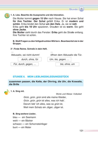 131131
1. A. Lies. Beachte die Aussprache und die Intonation.
Die Mutter kommt gegen 15 Uhr nach Hause. Sie hat einen Schal
für ihre Tochter. Der Schal gefällt Erika. Er ist modern und
schön. Erika bindet den Schal um den Hals. Ja, sie ist nett.
Erika geht bis 18 Uhr spazieren. Draußen ist es warm. Sie geht
ohne Jacke.
Die Mutter sieht durch das Fenster: Erika geht die Straße entlang.
Ihre Tochter ist schön.
B. Stell Fragen zu den fettgedruckten Wörtern. Beantwortet sie in der
Gruppe.
2*. Finde Reime. Schreib in dein Heft.
… …
Akkusativ, sei nicht dumm! öffnen dem Akkusativ die Tür.
STUNDE 6. MEIN LIEBLINGSKLEIDUNGSSTÜCK
1. A. Sing mit.
Worte und Weise: Volkslied
Grün, grün, grün sind alle meine Kleider,
Grün, grün, grün ist alles, was ich hab’.
Darum lieb’ ich alles, was so grün ist,
Weil mein Schatz ein Jäger, Jäger ist.
B. Sing weitere Lieder.
blau — ein Seemann
weiß — ein Bäcker
schwarz — ein Schornsteinfeger
bunt — ein Maler
durch, ohne, für
Für, durch, gegen, …
Um, bis, gegen, …
bis, ohne, um
zusammen passen, die Kette, der Ohrring, die Uhr, die Krawatte,
die Brille
6
 