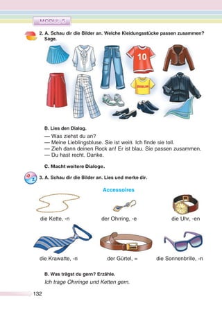 132132
2. A. Schau dir die Bilder an. Welche Kleidungsstücke passen zusammen?
Sage.
B. Lies den Dialog.
— Was ziehst du an?
— Meine Lieblingsbluse. Sie ist weiß. Ich finde sie toll.
— Zieh dann deinen Rock an! Er ist blau. Sie passen zusammen.
— Du hast recht. Danke.
C. Macht weitere Dialoge.
3. A. Schau dir die Bilder an. Lies und merke dir.
Accessoires
B. Was trägst du gern? Erzähle.
Ich trage Ohrringe und Ketten gern.
die Kette, -n der Ohrring, -e die Uhr, -en
die Sonnenbrille, -nder Gürtel, =die Krawatte, -n
 