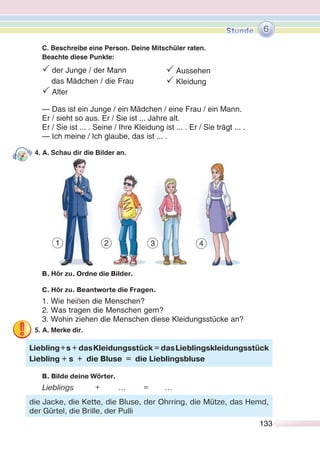 133133
C. Beschreibe eine Person. Deine Mitschüler raten.
Beachte diese Punkte:
P der Junge / der Mann
das Mädchen / die Frau
P Alter
— Das ist ein Junge / ein Mädchen / eine Frau / ein Mann.
Er / sieht so aus. Er / Sie ist ... Jahre alt.
Er / Sie ist ... . Seine / Ihre Kleidung ist ... . Er / Sie trägt ... .
— Ich meine / Ich glaube, das ist ... .
4. A. Schau dir die Bilder an.
B. Hör zu. Ordne die Bilder.
C. Hör zu. Beantworte die Fragen.
1. Wie heißen die Menschen?
2. Was tragen die Menschen gern?
3. Wohin ziehen die Menschen diese Kleidungsstücke an?
5. A. Merke dir.
B. Bilde deine Wörter.
Lieblings + … = …
Liebling+s + dasKleidungsstück = dasLieblingskleidungsstück
Liebling + s + die Bluse = die Lieblingsbluse
die Jacke, die Kette, die Bluse, der Ohrring, die Mütze, das Hemd,
der Gürtel, die Brille, der Pulli
6
1 2 3 4
P Aussehen
P Kleidung
 