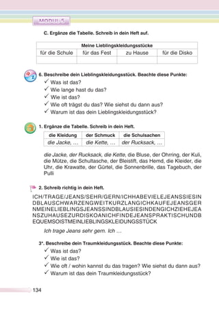 134134
C. Ergänze die Tabelle. Schreib in dein Heft auf.
Meine Lieblingskleidungsstücke
für die Schule für das Fest zu Hause für die Disko
6. Beschreibe dein Lieblingskleidungsstück. Beachte diese Punkte:
P Was ist das?
P Wie lange hast du das?
P Wie ist das?
P Wie oft trägst du das? Wie siehst du dann aus?
P Warum ist das dein Lieblingskleidungsstück?
1. Ergänze die Tabelle. Schreib in dein Heft.
die Kleidung der Schmuck die Schulsachen
die Jacke, … die Kette, … der Rucksack, …
die Jacke, der Rucksack, die Kette, die Bluse, der Ohrring, der Kuli,
die Mütze, die Schultasche, der Bleistift, das Hemd, die Kleider, die
Uhr, die Krawatte, der Gürtel, die Sonnenbrille, das Tagebuch, der
Pulli
2. Schreib richtig in dein Heft.
Ich trage Jeans sehr gern. Ich …
3*. Beschreibe dein Traumkleidungsstück. Beachte diese Punkte:
P Was ist das?
P Wie ist das?
P Wie oft / wohin kannst du das tragen? Wie siehst du dann aus?
P Warum ist das dein Traumkleidungsstück?
ICH/TRAGE/JEANS/SEHR/GERN/ICHHABEVIELEJEANSSIESIN
DBLAUSCHWARZENGWEITKURZLANGICHKAUFEJEANSGER
NMEINELIEBLINGSJEANSSINDBLAUSIESINDENGICHZIEHEJEA
NSZUHAUSEZURDISKOANICHFINDEJEANSPRAKTISCHUNDB
EQUEMSOISTMEINLIEBLINGSKLEIDUNGSSTÜCK
 