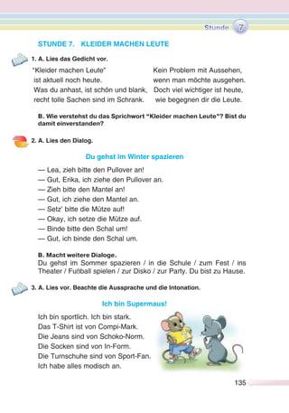 135135
STUNDE 7. KLEIDER MACHEN LEUTE
1. A. Lies das Gedicht vor.
“Kleider machen Leute” Kein Problem mit Aussehen,
ist aktuell noch heute. wenn man möchte ausgehen.
Was du anhast, ist schön und blank, Doch viel wichtiger ist heute,
recht tolle Sachen sind im Schrank. wie begegnen dir die Leute.
B. Wie verstehst du das Sprichwort “Kleider machen Leute”? Bist du
damit einverstanden?
2. A. Lies den Dialog.
Du gehst im Winter spazieren
— Lea, zieh bitte den Pullover an!
— Gut, Erika, ich ziehe den Pullover an.
— Zieh bitte den Mantel an!
— Gut, ich ziehe den Mantel an.
— Setz’ bitte die Mütze auf!
— Okay, ich setze die Mütze auf.
— Binde bitte den Schal um!
— Gut, ich binde den Schal um.
B. Macht weitere Dialoge.
Du gehst im Sommer spazieren / in die Schule / zum Fest / ins
Theater / Fußball spielen / zur Disko / zur Party. Du bist zu Hause.
3. A. Lies vor. Beachte die Aussprache und die Intonation.
Ich bin Supermaus!
Ich bin sportlich. Ich bin stark.
Das T-Shirt ist von Compi-Mark.
Die Jeans sind von Schoko-Norm.
Die Socken sind von In-Form.
Die Turnschuhe sind von Sport-Fan.
Ich habe alles modisch an.
7
 
