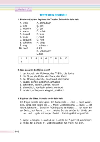 140140
TESTE DEIN DEUTSCH!
1. Finde Antonyme. Ergänze die Tabelle. Schreib in dein Heft.
1. weiß A. altmodisch
2. lang B. kalt
3. modern C. gut
4. warm D. schön
5. dunkel E. kurz
6. teuer F. weit
7. bequem G. nett
8. schlecht H. billig
9. eng I. schwarz
10. doof J. toll
K. unbequem
L. hell
1 2 3 4 5 6 7 8 9 10
I
2. Was passt in die Reihe nicht?
1. der Anorak, der Pullover, das T-Shirt, die Jacke
2. die Bluse, die Kette, der Rock, das Kleid
3. der Ohrring, die Uhr, das Hemd, der Gürtel
4. tragen, gehen, anziehen, anhaben
5. schreiben, kaufen, zahlen, kosten
6. altmodisch, komisch, schick, verrückt
7. modern, unbequem, elegant, praktisch
3. Ergänze die Sätze. Schreib sie in dein Heft.
Ich trage Schals sehr gern. Ich habe viele … . Sie … bunt, warm,
eng, lang. Ich kaufe sie … . Mein Lieblingsschal … bunt. … ist
leicht. Ich kann … Schal im Frühling und im Herbst … . Ich kann ihn
zur Disko, auf Feste … . Ich … meine Schals schön. Ich binde den
… um, und … geht mir super. So ist … Lieblingskleidungsstück.
1. trage; 2. tragen; 3. sind; 4. ist; 5. es; 6. er; 7. gern; 8. umbinden;
9. finde; 10. Schals; 11. Lieblingsschal; 12. mein; 13. den.
 