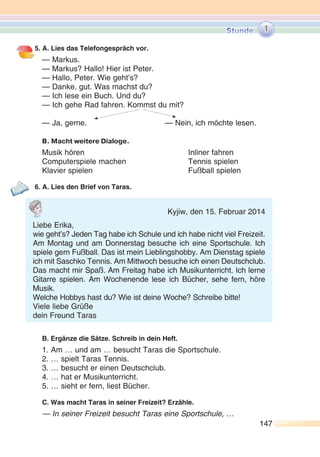 147147
5. A. Lies das Telefongespräch vor.
— Markus.
— Markus? Hallo! Hier ist Peter.
— Hallo, Peter. Wie geht’s?
— Danke, gut. Was machst du?
— Ich lese ein Buch. Und du?
— Ich gehe Rad fahren. Kommst du mit?
— Ja, gerne. — Nein, ich möchte lesen.
B. Macht weitere Dialoge.
Musik hören Inliner fahren
Computerspiele machen Tennis spielen
Klavier spielen Fußball spielen
6. A. Lies den Brief von Taras.
B. Ergänze die Sätze. Schreib in dein Heft.
1. Am … und am … besucht Taras die Sportschule.
2. … spielt Taras Tennis.
3. … besucht er einen Deutschclub.
4. … hat er Musikunterricht.
5. … sieht er fern, liest Bücher.
C. Was macht Taras in seiner Freizeit? Erzähle.
— In seiner Freizeit besucht Taras eine Sportschule, …
1
Kyjiw, den 15. Februar 2014
Liebe Erika,
wie geht’s? Jeden Tag habe ich Schule und ich habe nicht viel Freizeit.
Am Montag und am Donnerstag besuche ich eine Sportschule. Ich
spiele gern Fußball. Das ist mein Lieblingshobby. Am Dienstag spiele
ich mit Saschko Tennis. Am Mittwoch besuche ich einen Deutschclub.
Das macht mir Spaß. Am Freitag habe ich Musikunterricht. Ich lerne
Gitarre spielen. Am Wochenende lese ich Bücher, sehe fern, höre
Musik.
Welche Hobbys hast du? Wie ist deine Woche? Schreibe bitte!
Viele liebe Grüße
dein Freund Taras
 