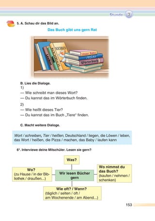 153153
5. A. Schau dir das Bild an.
Das Buch gibt uns gern Rat
B. Lies die Dialoge.
1)
— Wie schreibt man dieses Wort?
— Du kannst das im Wörterbuch finden.
2)
— Wie heißt dieses Tier?
— Du kannst das im Buch „Tiere“ finden.
C. Macht weitere Dialoge.
6*. Interviewe deine Mitschüler. Lesen sie gern?
Wort / schreiben, Tier / heißen, Deutschland / liegen, die Löwen / leben,
das Wort / heißen, die Pizza / machen, das Baby / laufen kann
Wir lesen Bücher
gern
Was?
Wo?
(zu Hause / in der Bib-
liothek / draußen...)
Wo nimmst du
das Buch?
(kaufen / nehmen /
schenken)
Wie oft? / Wann?
(täglich / selten / oft /
am Wochenende / am Abend...)
3
 
