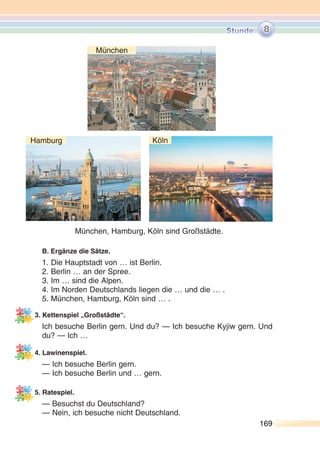 169169
B. Ergänze die Sätze.
1. Die Hauptstadt von … ist Berlin.
2. Berlin … an der Spree.
3. Im … sind die Alpen.
4. Im Norden Deutschlands liegen die … und die … .
5. München, Hamburg, Köln sind … .
3. Kettenspiel „Großstädte“.
Ich besuche Berlin gern. Und du? — Ich besuche Kyjiw gern. Und
du? — Ich …
4. Lawinenspiel.
— Ich besuche Berlin gern.
— Ich besuche Berlin und … gern.
5. Ratespiel.
— Besuchst du Deutschland?
— Nein, ich besuche nicht Deutschland.
8
München, Hamburg, Köln sind Großstädte.
München
Hamburg Köln
 