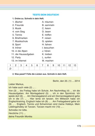 TESTE DEIN DEUTSCH!
1. Ordne zu. Schreib in dein Heft.
1. Bücher A. träumen
2. Freunde B. sammeln
3. Musik C. feiern
4. vom Sieg D. lesen
5. Tennis E. treffen
6. Briefmarken F. reisen
7. Musikschule G. spielen
8. Sport H. fahren
9. Inliner I. besuchen
10. in die Alpen J. hören
11. die Hausaufgaben K. treiben
12. Party L. surfen
13. im Internet M. machen
1 2 3 4 5 6 7 8 9 10 11 12 13
D
2. Was passt? Fülle die Lücken aus. Schreib in dein Heft.
Berlin, den 20. (1) ... 2014
Lieber Markus,
ich habe auch viele (2) ... .
Von (3) ... bis Freitag habe ich Schule. Am Nachmittag (4) ... ich die
Hausaufgaben. Am Montagabend (5) ... ich in den Sportclub. Ich
spiele dort (6) ... . Am Dienstagabend und am Donnerstagabend gehe
ich in die (7) ... . Hier lerne ich tanzen. Am Mittwoch habe ich
Englischtraining. Englisch habe ich (8) ... . Am Freitagabend gehe ich
(9) ... . Englisch, Tennis und Schwimmen sind meine Hobbys. Mein
Lieblingshobby ist Tanzen. Tanzen macht mir (10) ... .
Schreibe mir bitte.
Herzliche (11) ...
deine Freundin Monika
173173
 