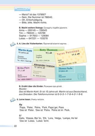 22
— Maria? Ist das 137892?
— Nein. Die Nummer ist 786542.
— Oh, Entschuldigung.
— Bitte, bitte. Macht nichts.
B. Macht weitere Dialoge. Складіть подібні діалоги.
Anna — 293145 — 726543
Tim — 790043 — 125789
Sophie — 917653 — 129084
Lukas — 647231 — 103278
5. A. Lies die Visitenkarten. Прочитай візитні картки.
B. Erzähl über die Kinder. Розкажи про дітей.
Muster:
Das ist Martin Kohl. Er ist 10 Jahre alt. Martin ist aus Deutschland,
aus Dresden. Die Telefonnummer ist 0-5-3-1-7-8-4-2-1-9-6.
6. Lerne lesen. Учись читати.
Pp
´Papa, ´Peter, ´Petra, ´Park, Papa´gei, Pass
´Das ist ´Peter. ´Das ist ´Petra. ´Petra ist im ´Park.
Ll
Hallo, ´Klasse, Ber´lin, ´Elli, ´Lora, ´Helga, ´Lampe, Ho´tel
´Das ist ´Lukas. ´Lukas ´lernt.
 