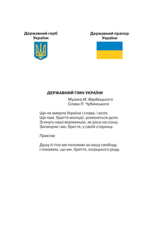 ДЕРЖАВНИЙ ГІМН УКРАЇНИ
Музика М. Вербицького
Слова П. Чубинського
Ще не вмерла України і слава, і воля,
Ще нам, браття молодії, усміхнеться доля.
Згинуть наші воріженьки, як роса на сонці.
Запануєм і ми, браття, у своїй сторонці.
Приспів:
Душу й тіло ми положим за нашу свободу,
І покажем, що ми, браття, козацького роду.
Державний герб
України
Державний прапор
України
 