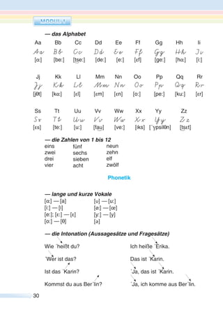30
— das Alphabet
Aa Bb Cc Dd Ee Ff Gg Hh Ii
[α:] [be:] [tse:] [de:] [e:] [εf] [ge:] [hα:] [i:]
Jj Kk Ll Mm Nn Oo Pp Qq Rr
[jOt] [kα:] [εl] [εm] [εn] [o:] [pe:] [ku:] [εr]
Ss Tt Uu Vv Ww Xx Yy Zz
[εs] [te:] [u:] [fau] [ve:] [Iks] [´γpsilOn] [tsεt]
— die Zahlen von 1 bis 12
eins
zwei
drei
vier
Phonetik
— lange und kurze Vokale
[α:] — [a]
[i:] — [I]
[e:]; [ε:] — [ε]
[o:] — [O]
— die Intonation (Aussagesätze und Fragesätze)
Wie ´heißt du? Ich heiße ´Erika.
´Wer ist das? Das ist ´Karin.
Ist das ´Karin? ´Ja, das ist ´Karin.
Kommst du aus Ber´lin? ´Ja, ich komme aus Ber´lin.
fünf
sechs
sieben
acht
neun
zehn
elf
zwölf
[υ] — [u:]
[ø:] — [œ]
[y:] — [y]
[ә ]
 