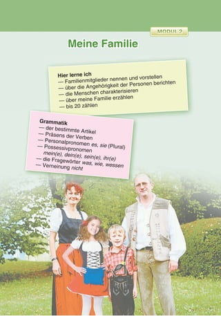 Meine Familie
Hier lerne ich
— Familienmitglieder nennen und vorstellen
— über die Angehörigkeit der Personen berichten
— die Menschen charakterisieren
— über meine Familie erzählen
— bis 20 zählen— bis 20 zählen
Grammatik
— der bestimmte Artikel— Präsens der Verben— Personalpronomen es, sie (Plural)— Possessivpronomenmein(e), dein(e), sein(e), ihr(e)— die Fragewörter was, wie, wessen— Verneinung nicht
 