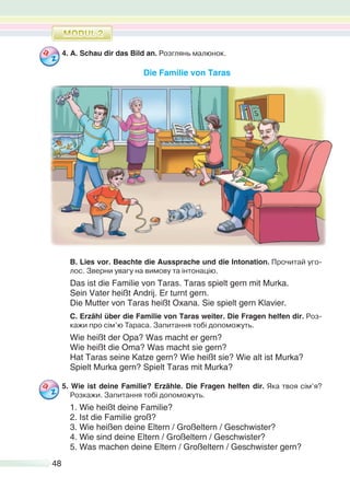 48
4. A. Schau dir das Bild an. Розглянь малюнок.
Die Familie von Taras
B. Lies vor. Beachte die Aussprache und die Intonation. Прочитай уго-
лос. Зверни увагу на вимову та інтонацію.
Das ist die Familie von Taras. Taras spielt gern mit Murka.
Sein Vater heißt Andrij. Er turnt gern.
Die Mutter von Taras heißt Oxana. Sie spielt gern Klavier.
C. Erzähl über die Familie von Taras weiter. Die Fragen helfen dir. Роз-
кажи про сім’ю Тараса. Запитання тобі допоможуть.
Wie heißt der Opa? Was macht er gern?
Wie heißt die Oma? Was macht sie gern?
Hat Taras seine Katze gern? Wie heißt sie? Wie alt ist Murka?
Spielt Murka gern? Spielt Taras mit Murka?
5. Wie ist deine Familie? Erzähle. Die Fragen helfen dir. Яка твоя сім’я?
Розкажи. Запитання тобі допоможуть.
1. Wie heißt deine Familie?
2. Ist die Familie groß?
3. Wie heißen deine Eltern / Großeltern / Geschwister?
4. Wie sind deine Eltern / Großeltern / Geschwister?
5. Was machen deine Eltern / Großeltern / Geschwister gern?
 