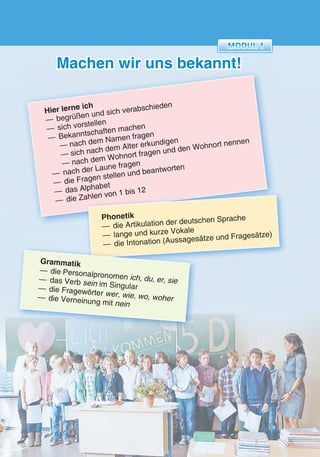 55
Machen wir uns bekannt!
Hier lerne ich
— begrüßen und sich verabschieden
— sich vorstellen
— Bekanntschaften machen
— nach dem Namen fragen
— sich nach dem Alter erkundigen
— nach dem Wohnort fragen und den Wohnort nennen
— nach der Laune fragen
— die Fragen stellen und beantworten
— das Alphabet
— die Zahlen von 1 bis 12— das Alphabet
— die Zahlen von 1 bis 12
Phonetik
— die Artikulation der deutschen Sprache
— lange und kurze Vokale
— die Intonation (Aussagesätze und Fragesätze)
— die Intonation (Aussagesätze und Fragesätze)
Grammatik
— die Personalpronomen ich, du, er, sie— das Verb sein im Singular— die Fragewörter wer, wie, wo, woher— die Verneinung mit nein
 