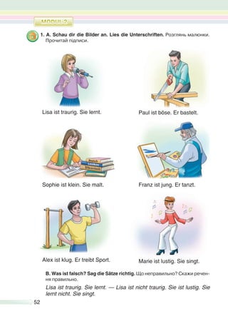 52
1. A. Schau dir die Bilder an. Lies die Unterschriften. Розглянь малюнки.
Прочитай підписи.
B. Was ist falsch? Sag die Sätze richtig. Що неправильно? Скажи речен-
ня правильно.
Lisa ist traurig. Sie lernt. — Lisa ist nicht traurig. Sie ist lustig. Sie
lernt nicht. Sie singt.
Lisa ist traurig. Sie lernt.
Alex ist klug. Er treibt Sport. Marie ist lustig. Sie singt.
Paul ist böse. Er bastelt.
Franz ist jung. Er tanzt.Sophie ist klein. Sie malt.
 
