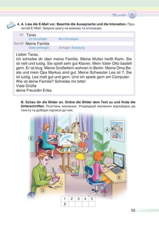 55
4. A. Lies die E-Mail vor. Beachte die Aussprache und die Intonation. Про-
читай E-Mail. Зверни увагу на вимову та інтонацію.
B. Schau dir die Bilder an. Ordne die Bilder dem Text zu und finde die
Unterschriften. Розглянь малюнки. Упорядкуй малюнки відповідно до
тексту та добери підписи до них.
1 2 3 4 5
E
8
A
B
C
D
E
Taras
Meine Familie
Lieber Taras,
ich schreibe dir über meine Familie. Meine Mutter heißt Karin. Sie
ist nett und lustig. Sie spielt sehr gut Klavier. Mein Vater Otto bastelt
gern. Er ist klug. Meine Großeltern wohnen in Berlin. Meine Oma Be-
ate und mein Opa Markus sind gut. Meine Schwester Lea ist 7. Sie
ist lustig. Lea malt gut und gern. Und ich spiele gern am Computer.
Wie ist deine Familie? Schreibe mir bitte!
Viele Grüße
deine Freundin Erika
 