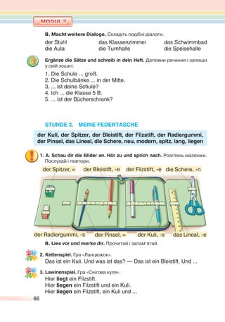 66
B. Macht weitere Dialoge. Складіть подібні діалоги.
der Stuhl das Klassenzimmer das Schwimmbad
die Aula die Turnhalle die Speisehalle
Ergänze die Sätze und schreib in dein Heft. Доповни речення і запиши
у свій зошит.
1. Die Schule ... groß.
2. Die Schulbänke ... in der Mitte.
3. ... ist deine Schule?
4. Ich ... die Klasse 5 B.
5. ... ist der Bücherschrank?
STUNDE 2. MEINE FEDERTASCHE
der Kuli, der Spitzer, der Bleistift, der Filzstift, der Radiergummi,
der Pinsel, das Lineal, die Schere, neu, modern, spitz, lang, liegen
1. A. Schau dir die Bilder an. Hör zu und sprich nach. Розглянь малюнки.
Послухай і повтори.
В. Lies vor und merke dir. Прочитай і запам’ятай.
2. Kettenspiel. Гра «Ланцюжок».
Das ist ein Kuli. Und was ist das? — Das ist ein Bleistift. Und ...
3. Lawinenspiel. Гра «Снігова куля».
Hier liegt ein Filzstift.
Hier liegen ein Filzstift und ein Kuli.
Hier liegen ein Filzstift, ein Kuli und ...
der Kuli, -sder Radiergummi, -s der Pinsel, =
die Schere, -n
das Lineal, -e
der Spitzer, = der Bleistift, -e der Filzstift, -e
 