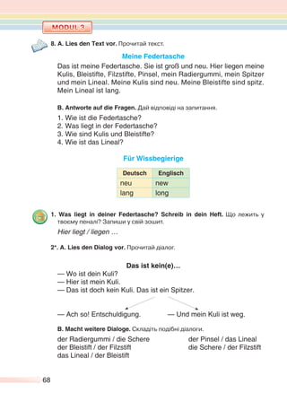 68
8. A. Lies den Text vor. Прочитай текст.
Meine Federtasche
Das ist meine Federtasche. Sie ist groß und neu. Hier liegen meine
Kulis, Bleistifte, Filzstifte, Pinsel, mein Radiergummi, mein Spitzer
und mein Lineal. Meine Kulis sind neu. Meine Bleistifte sind spitz.
Mein Lineal ist lang.
B. Antworte auf die Fragen. Дай відповіді на запитання.
1. Wie ist die Federtasche?
2. Was liegt in der Federtasche?
3. Wie sind Kulis und Bleistifte?
4. Wie ist das Lineal?
Für Wissbegierige
Deutsch Englisch
neu new
lang long
1. Was liegt in deiner Federtasche? Schreib in dein Heft. Що лежить у
твоєму пеналі? Запиши у свій зошит.
Hier liegt / liegen …
2*. A. Lies den Dialog vor. Прочитай діалог.
Das ist kein(e)…
— Wo ist dein Kuli?
— Hier ist mein Kuli.
— Das ist doch kein Kuli. Das ist ein Spitzer.
— Ach so! Entschuldigung. — Und mein Kuli ist weg.
B. Macht weitere Dialoge. Складіть подібні діалоги.
der Radiergummi / die Schere der Pinsel / das Lineal
der Bleistift / der Filzstift die Schere / der Filzstift
das Lineal / der Bleistift
 
