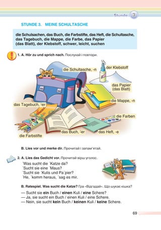 69
STUNDE 3. MEINE SCHULTASCHE
die Schulsachen, das Buch, die Farbstifte, das Heft, die Schultasche,
das Tagebuch, die Mappe, die Farbe, das Papier
(das Blatt), der Klebstoff, schwer, leicht, suchen
1. A. Hör zu und sprich nach. Послухай і повтори.
B. Lies vor und merke dir. Прочитай і запам’ятай.
2. A. Lies das Gedicht vor. Прочитай вірш уголос.
´Was sucht die ´Katze da?
´Sucht sie eine ´Maus?
´Sucht sie ´Kulis und Pa´pier?
´He, ´komm heraus, ´sag es mir.
B. Ratespiel. Was sucht die Katze? Гра «Відгадай». Що шукає кішка?
— Sucht sie ein Buch / einen Kuli / eine Schere?
— Ja, sie sucht ein Buch / einen Kuli / eine Schere.
— Nein, sie sucht kein Buch / keinen Kuli / keine Schere.
3
das Papier
(das Blatt)
der Klebstoff
das Tagebuch, -¨er
die Mappe, -n
die Farben
das Heft, -e
die Farbstifte
die Schultasche, -n
das Buch, -¨er
 