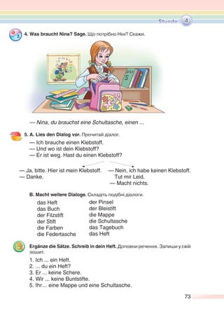 73
4. Was braucht Nina? Sage. Що потрібно Ніні? Cкажи.
— Nina, du brauchst eine Schultasche, einen ...
5. A. Lies den Dialog vor. Прочитай діалог.
— Ich brauche einen Klebstoff.
— Und wo ist dein Klebstoff?
— Er ist weg. Hast du einen Klebstoff?
— Ja, bitte. Hier ist mein Klebstoff. — Nein, ich habe keinen Klebstoff.
— Danke. Tut mir Leid.
— Macht nichts.
B. Macht weitere Dialoge. Складіть подібні діалоги.
das Heft
das Buch
der Filzstift
der Stift
die Farben
die Federtasche
Ergänze die Sätze. Schreib in dein Heft. Доповни речення. Запиши у свій
зошит.
1. Ich ... ein Heft.
2. ... du ein Heft?
3. Er ... keine Schere.
4. Wir ... keine Buntstifte.
5. Ihr... eine Mappe und eine Schultasche.
4
der Pinsel
der Bleistift
die Mappe
die Schultasche
das Tagebuch
das Heft
 