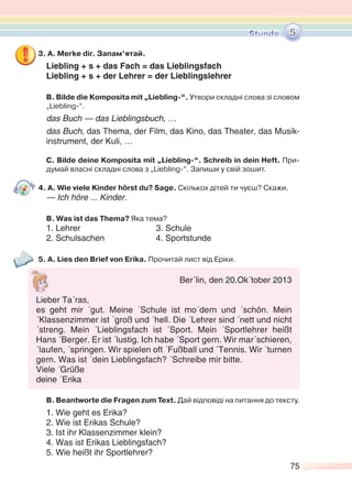 75
3. А. Merke dir. Запам’ятай.
Liebling + s + das Fach = das Lieblingsfach
Liebling + s + der Lehrer = der Lieblingslehrer
В. Bilde die Komposita mit „Liebling-“. Утвори складні слова зі словом
„Liebling-“.
das Buch — das Lieblingsbuch, …
das Buch, das Thema, der Film, das Kino, das Theater, das Musik-
instrument, der Kuli, …
C. Bilde deine Komposita mit „Liebling-“. Schreib in dein Heft. При-
думай власні складні слова з „Liebling-“. Запиши у свій зошит.
4. A. Wie viele Kinder hörst du? Sage. Скількох дітей ти чуєш? Скажи.
— Ich höre ... Kinder.
B. Was ist das Thema? Яка тема?
1. Lehrer 3. Schule
2. Schulsachen 4. Sportstunde
5. A. Lies den Brief von Erika. Прочитай лист від Еріки.
B. Beantworte die Fragen zum Text. Дай відповіді на питання до тексту.
1. Wie geht es Erika?
2. Wie ist Erikas Schule?
3. Ist ihr Klassenzimmer klein?
4. Was ist Erikas Lieblingsfach?
5. Wie heißt ihr Sportlehrer?
5
Ber´lin, den 20.Ok´tober 2013
Lieber Ta´ras,
es geht mir ´gut. Meine ´Schule ist mo´dern und ´schön. Mein
´Klassenzimmer ist ´groß und ´hell. Die ´Lehrer sind ´nett und nicht
´streng. Mein ´Lieblingsfach ist ´Sport. Mein ´Sportlehrer heißt
Hans ´Berger. Er ist ´lustig. Ich habe ´Sport gern. Wir mar´schieren,
´laufen, ´springen. Wir spielen oft ´Fußball und ´Tennis. Wir ´turnen
gern. Was ist ´dein Lieblingsfach? ´Schreibe mir bitte.
Viele ´Grüße
deine ´Erika
 