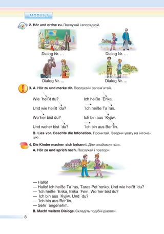 8
2. Hör und ordne zu. Послухай і впорядкуй.
3. A. Hör zu und merke dir. Послухай і запам’ятай.
Wie ´heißt du? Ich heiße ´Erika.
Und wie heißt ´du? ´Ich heiße Ta´ras.
Wo´her bist du? Ich bin aus ´Kyjiw.
Und woher bist ´du? ´Ich bin aus Ber´lin.
B. Lies vor. Beachte die Intonation. Прочитай. Зверни увагу на інтона-
цію.
4. Die Kinder machen sich bekannt. Діти знайомляться.
A. Hör zu und sprich nach. Послухай і повтори.
— Hallo!
— Hallo! Ich heiße Ta´ras, Taras Pet´renko. Und wie heißt ´du?
— ´Ich heiße ´Erika, Erika ´Fein. Wo´her bist du?
— Ich bin aus ´Kyjiw. Und ´du?
— ´Ich bin aus Ber´lin.
— Sehr ´angenehm.
B. Macht weitere Dialoge. Складіть подібні діалоги.
Dialog Nr. ... Dialog Nr. ...
Dialog Nr. ... Dialog Nr. ...
 