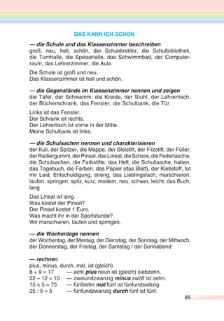 85
DAS KANN ICH SCHON
— die Schule und das Klassenzimmer beschreiben
groß, neu, hell, schön, der Schuldirektor, die Schulbibliothek,
die Turnhalle, die Speisehalle, das Schwimmbad, der Computer-
raum, das Lehrerzimmer, die Aula
Die Schule ist groß und neu.
Das Klassenzimmer ist hell und schön.
— die Gegenstände im Klassenzimmer nennen und zeigen
die Tafel, der Schwamm, die Kreide, der Stuhl, der Lehrertisch,
der Bücherschrank, das Fenster, die Schulbank, die Tür
Links ist das Fenster.
Der Schrank ist rechts.
Der Lehrertisch ist vorne in der Mitte.
Meine Schulbank ist links.
— die Schulsachen nennen und charakterisieren
der Kuli, der Spitzer, die Mappe, der Bleistift, der Filzstift, der Füller,
derRadiergummi,derPinsel,dasLineal,dieSchere,dieFedertasche,
die Schulsachen, die Farbstifte, das Heft, die Schultasche, haben,
das Tagebuch, die Farben, das Papier (das Blatt), der Klebstoff, tut
mir Leid, Entschuldigung, streng, das Lieblingsfach, marschieren,
laufen, springen, spitz, kurz, modern, neu, schwer, leicht, das Buch,
lang
Das Lineal ist lang.
Was kostet der Pinsel?
Der Pinsel kostet 1 Euro.
Was macht ihr in der Sportstunde?
Wir marschieren, laufen und springen.
— die Wochentage nennen
der Wochentag, der Montag, der Dienstag, der Sonntag, der Mittwoch,
der Donnerstag, der Freitag, der Samstag / der Sonnabend
— rechnen
plus, minus, durch, mal, ist (gleich)
8 + 9 = 17 — acht plus neun ist (gleich) siebzehn.
22 – 12 = 10 — zweiundzwanzig minus zwölf ist zehn.
15 × 5 = 75 — fünfzehn mal fünf ist fünfundsiebzig
25 : 5 = 5 — fünfundzwanzig durch fünf ist fünf.
 