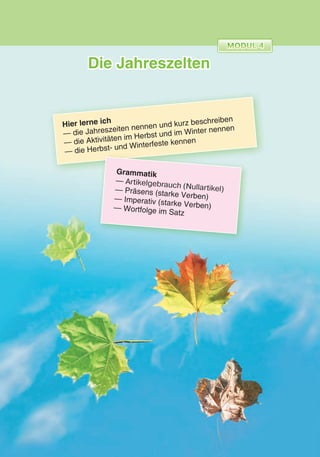 Die Jahreszelten
Hier lerne ich
— die Jahreszeiten nennen und kurz beschreiben
— die Aktivitäten im Herbst und im Winter nennen
— die Herbst- und Winterfeste kennen
Grammatik
— Artikelgebrauch (Nullartikel)— Präsens (starke Verben)— Imperativ (starke Verben)— Wortfolge im Satz
 